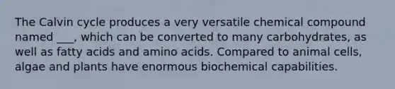 The Calvin cycle produces a very versatile chemical compound named ___, which can be converted to many carbohydrates, as well as fatty acids and amino acids. Compared to animal cells, algae and plants have enormous biochemical capabilities.