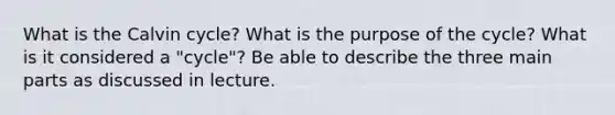 What is the Calvin cycle? What is the purpose of the cycle? What is it considered a "cycle"? Be able to describe the three main parts as discussed in lecture.