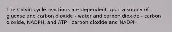 The Calvin cycle reactions are dependent upon a supply of - glucose and carbon dioxide - water and carbon dioxide - carbon dioxide, NADPH, and ATP - carbon dioxide and NADPH