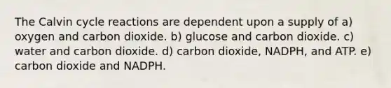 The Calvin cycle reactions are dependent upon a supply of a) oxygen and carbon dioxide. b) glucose and carbon dioxide. c) water and carbon dioxide. d) carbon dioxide, NADPH, and ATP. e) carbon dioxide and NADPH.