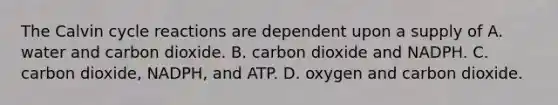 The Calvin cycle reactions are dependent upon a supply of A. water and carbon dioxide. B. carbon dioxide and NADPH. C. carbon dioxide, NADPH, and ATP. D. oxygen and carbon dioxide.