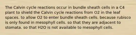 The Calvin cycle reactions occur in bundle sheath cells in a C4 plant to shield the Calvin cycle reactions from O2 in the leaf spaces. to allow O2 to enter bundle sheath cells. because rubisco is only found in mesophyll cells. so that they are adjacent to stomata. so that H2O is not available to mesophyll cells.