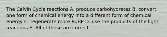 The Calvin Cycle reactions A. produce carbohydrates B. convert one form of chemical energy into a different form of chemical energy C. regenerate more RuBP D. use the products of the light reactions E. All of these are correct