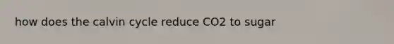 how does the calvin cycle reduce CO2 to sugar