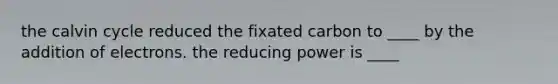 the calvin cycle reduced the fixated carbon to ____ by the addition of electrons. the reducing power is ____