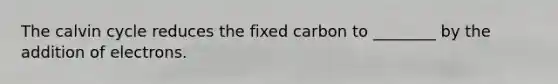 The calvin cycle reduces the fixed carbon to ________ by the addition of electrons.