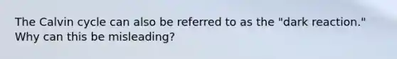 The Calvin cycle can also be referred to as the "dark reaction." Why can this be misleading?