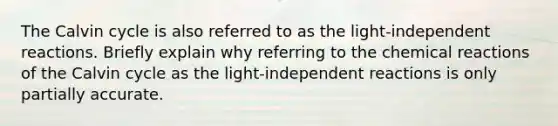 The Calvin cycle is also referred to as the light-independent reactions. Briefly explain why referring to the <a href='https://www.questionai.com/knowledge/kc6NTom4Ep-chemical-reactions' class='anchor-knowledge'>chemical reactions</a> of the Calvin cycle as the light-independent reactions is only partially accurate.