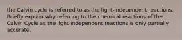 the Calvin cycle is referred to as the light-independent reactions. Briefly explain why referring to the chemical reactions of the Calvin Cycle as the light-independent reactions is only partially accurate.