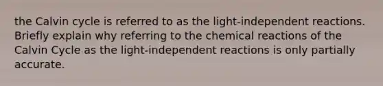 the Calvin cycle is referred to as the light-independent reactions. Briefly explain why referring to the chemical reactions of the Calvin Cycle as the light-independent reactions is only partially accurate.