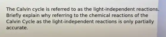 The Calvin cycle is referred to as the light-independent reactions. Briefly explain why referring to the chemical reactions of the Calvin Cycle as the light-independent reactions is only partially accurate.