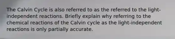 The Calvin Cycle is also referred to as the referred to the light-independent reactions. Briefly explain why referring to the chemical reactions of the Calvin cycle as the light-independent reactions is only partially accurate.