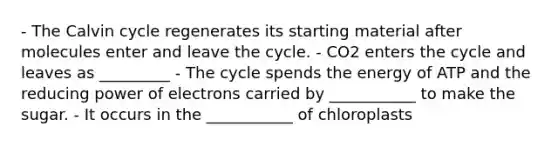 - The Calvin cycle regenerates its starting material after molecules enter and leave the cycle. - CO2 enters the cycle and leaves as _________ - The cycle spends the energy of ATP and the reducing power of electrons carried by ___________ to make the sugar. - It occurs in the ___________ of chloroplasts