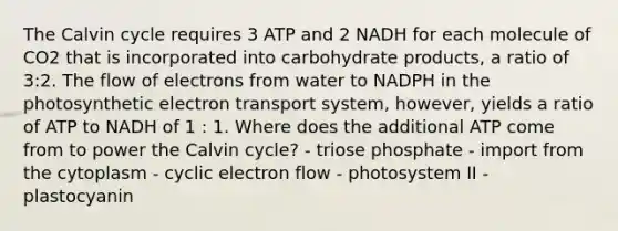 The Calvin cycle requires 3 ATP and 2 NADH for each molecule of CO2 that is incorporated into carbohydrate products, a ratio of 3:2. The flow of electrons from water to NADPH in the photosynthetic electron transport system, however, yields a ratio of ATP to NADH of 1 : 1. Where does the additional ATP come from to power the Calvin cycle? - triose phosphate - import from the cytoplasm - cyclic electron flow - photosystem II - plastocyanin