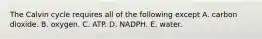 The Calvin cycle requires all of the following except A. carbon dioxide. B. oxygen. C. ATP. D. NADPH. E. water.