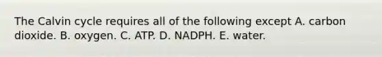 The Calvin cycle requires all of the following except A. carbon dioxide. B. oxygen. C. ATP. D. NADPH. E. water.