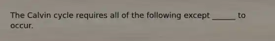 The Calvin cycle requires all of the following except ______ to occur.