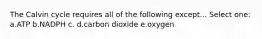 The Calvin cycle requires all of the following except... Select one: a.ATP b.NADPH c. d.carbon dioxide e.oxygen