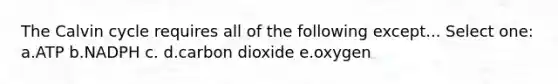 The Calvin cycle requires all of the following except... Select one: a.ATP b.NADPH c. d.carbon dioxide e.oxygen