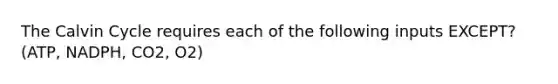 The Calvin Cycle requires each of the following inputs EXCEPT? (ATP, NADPH, CO2, O2)