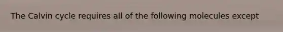 The Calvin cycle requires all of the following molecules except