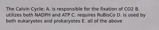 The Calvin Cycle: A. is responsible for the fixation of CO2 B. utilizes both NADPH and ATP C. requires RuBisCo D. is used by both eukaryotes and prokaryotes E. all of the above