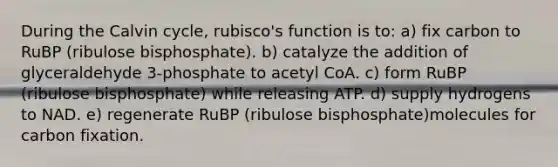 During the Calvin cycle, rubisco's function is to: a) fix carbon to RuBP (ribulose bisphosphate). b) catalyze the addition of glyceraldehyde 3-phosphate to acetyl CoA. c) form RuBP (ribulose bisphosphate) while releasing ATP. d) supply hydrogens to NAD. e) regenerate RuBP (ribulose bisphosphate)molecules for carbon fixation.