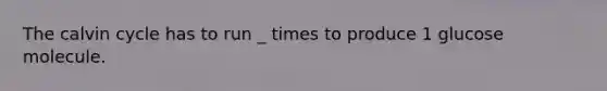 The calvin cycle has to run _ times to produce 1 glucose molecule.