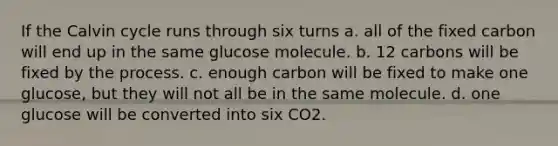 If the Calvin cycle runs through six turns a. all of the fixed carbon will end up in the same glucose molecule. b. 12 carbons will be fixed by the process. c. enough carbon will be fixed to make one glucose, but they will not all be in the same molecule. d. one glucose will be converted into six CO2.