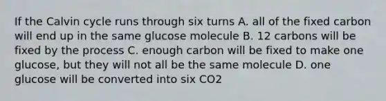 If the Calvin cycle runs through six turns A. all of the fixed carbon will end up in the same glucose molecule B. 12 carbons will be fixed by the process C. enough carbon will be fixed to make one glucose, but they will not all be the same molecule D. one glucose will be converted into six CO2