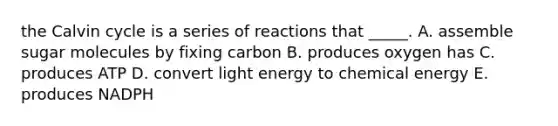 the Calvin cycle is a series of reactions that _____. A. assemble sugar molecules by fixing carbon B. produces oxygen has C. produces ATP D. convert light energy to chemical energy E. produces NADPH