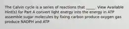 The Calvin cycle is a series of reactions that _____. View Available Hint(s) for Part A convert light energy into the energy in ATP assemble sugar molecules by fixing carbon produce oxygen gas produce NADPH and ATP