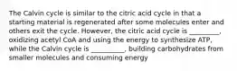 The Calvin cycle is similar to the citric acid cycle in that a starting material is regenerated after some molecules enter and others exit the cycle. However, the citric acid cycle is _________, oxidizing acetyl CoA and using the energy to synthesize ATP, while the Calvin cycle is __________, building carbohydrates from smaller molecules and consuming energy