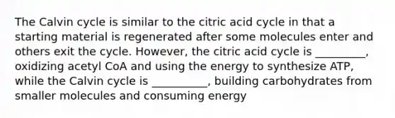 The Calvin cycle is similar to the citric acid cycle in that a starting material is regenerated after some molecules enter and others exit the cycle. However, the citric acid cycle is _________, oxidizing acetyl CoA and using the energy to synthesize ATP, while the Calvin cycle is __________, building carbohydrates from smaller molecules and consuming energy