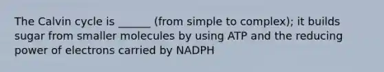 The Calvin cycle is ______ (from simple to complex); it builds sugar from smaller molecules by using ATP and the reducing power of electrons carried by NADPH