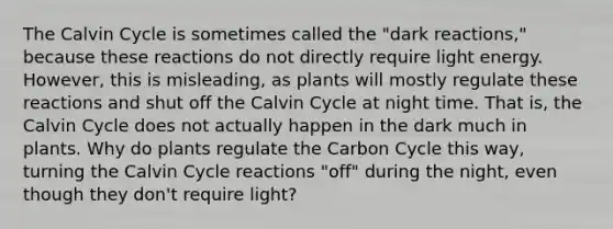 The Calvin Cycle is sometimes called the "dark reactions," because these reactions do not directly require light energy. However, this is misleading, as plants will mostly regulate these reactions and shut off the Calvin Cycle at night time. That is, the Calvin Cycle does not actually happen in the dark much in plants. Why do plants regulate the Carbon Cycle this way, turning the Calvin Cycle reactions "off" during the night, even though they don't require light?