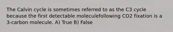 The Calvin cycle is sometimes referred to as the C3 cycle because the first detectable moleculefollowing CO2 fixation is a 3-carbon molecule. A) True B) False