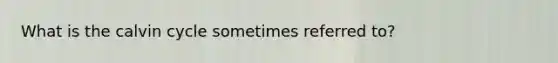 What is the calvin cycle sometimes referred to?