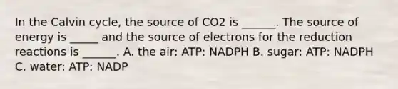 In the Calvin cycle, the source of CO2 is ______. The source of energy is _____ and the source of electrons for the reduction reactions is ______. A. the air: ATP: NADPH B. sugar: ATP: NADPH C. water: ATP: NADP