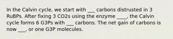 In the Calvin cycle, we start with ___ carbons distrusted in 3 RuBPs. After fixing 3 CO2s using the enzyme ____, the Calvin cycle forms 6 G3Ps with ___ carbons. The net gain of carbons is now ___, or one G3P molecules.