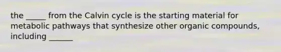 the _____ from the Calvin cycle is the starting material for metabolic pathways that synthesize other organic compounds, including ______