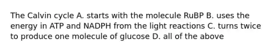 The Calvin cycle A. starts with the molecule RuBP B. uses the energy in ATP and NADPH from the light reactions C. turns twice to produce one molecule of glucose D. all of the above