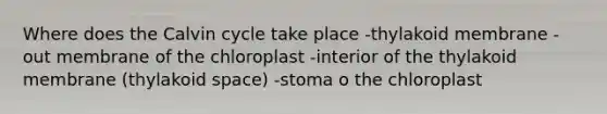 Where does the Calvin cycle take place -thylakoid membrane -out membrane of the chloroplast -interior of the thylakoid membrane (thylakoid space) -stoma o the chloroplast