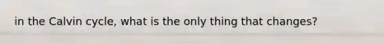 in the Calvin cycle, what is the only thing that changes?