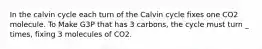 In the calvin cycle each turn of the Calvin cycle fixes one CO2 molecule. To Make G3P that has 3 carbons, the cycle must turn _ times, fixing 3 molecules of CO2.