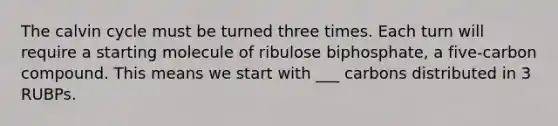 The calvin cycle must be turned three times. Each turn will require a starting molecule of ribulose biphosphate, a five-carbon compound. This means we start with ___ carbons distributed in 3 RUBPs.