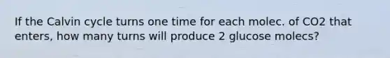 If the Calvin cycle turns one time for each molec. of CO2 that enters, how many turns will produce 2 glucose molecs?