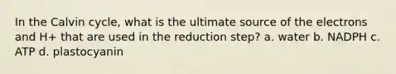 In the Calvin cycle, what is the ultimate source of the electrons and H+ that are used in the reduction step? a. water b. NADPH c. ATP d. plastocyanin