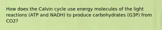 How does the Calvin cycle use energy molecules of the light reactions (ATP and NADH) to produce carbohydrates (G3P) from CO2?