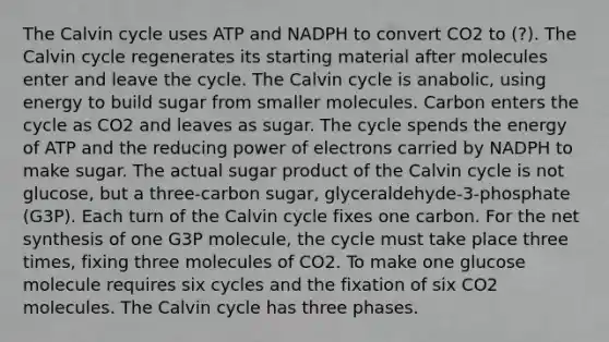 The Calvin cycle uses ATP and NADPH to convert CO2 to (?). The Calvin cycle regenerates its starting material after molecules enter and leave the cycle. The Calvin cycle is anabolic, using energy to build sugar from smaller molecules. Carbon enters the cycle as CO2 and leaves as sugar. The cycle spends the energy of ATP and the reducing power of electrons carried by NADPH to make sugar. The actual sugar product of the Calvin cycle is not glucose, but a three-carbon sugar, glyceraldehyde-3-phosphate (G3P). Each turn of the Calvin cycle fixes one carbon. For the net synthesis of one G3P molecule, the cycle must take place three times, fixing three molecules of CO2. To make one glucose molecule requires six cycles and the fixation of six CO2 molecules. The Calvin cycle has three phases.